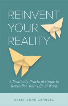 Reinvent Your Reality : A Positively Practical Guide to Revitalize Your Life & Work