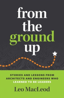 From the Ground Up : Stories and Lessons from Architects and Engineers Who Learned to Be Leaders