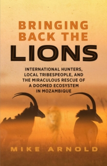 Bringing Back the Lions : International Hunters, Local Tribespeople, and the Miraculous Rescue of a Doomed Ecosystem in Mozambique