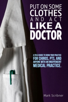 PUT ON SOME CLOTHES AND ACT LIKE A DOCTOR : A FIELD GUIDE TO GROW YOUR PRACTICE FOR CHIROS, PTS, AND ANYONE WITH AN INDEPENDENT MEDICAL PRACTICE