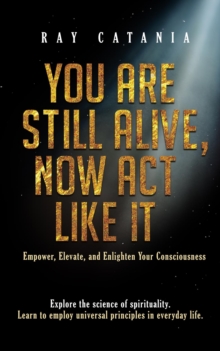 You Are Still Alive, Now Act Like It : Empower, Elevate, and Enlighten Your Consciousness