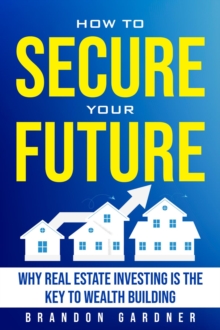 How to Secure Your Future: Why Real Estate is the Key to Wealth Building : Why Real Estate Investing is the Key to Wealth Building