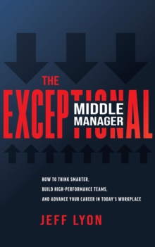 The Exceptional Middle Manager : How to Think Smarter, Build High-Performance Teams, and Advance Your Career in Today's Workplace