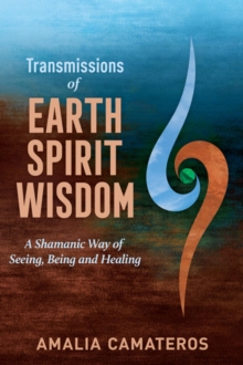 Transmissions of Earth Spirit Wisdom : A Shamanic Way of Seeing, Being and Healing