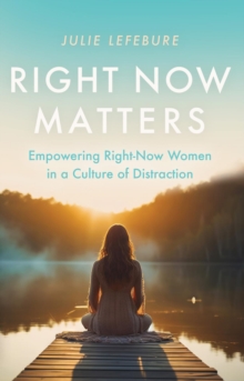 Right Now Matters : Empowering Right-Now Women in a Culture of Distraction