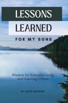 Lessons Learned for my Sons : Wisdom for Everyday Living and Inspiring Others