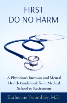 First Do No Harm : A Physician's Burnout and Mental Health Guidebook from Medical School to Retirement