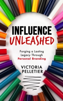 Influence Unleashed : Forging a Lasting Legacy Through Personal Branding