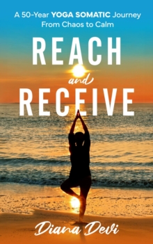 Reach and Receive: A 50-Year Yoga Somatic Journey From Chaos to Calm : A 50-Year Yoga Somatic Journey : A 50-Year Yoga Somatic