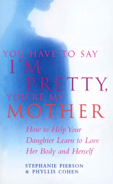 You Have To Say I'm Pretty, You're My Mother : How to Help Your Daughter Learn to Love Her Body and Herself, Paperback / softback Book