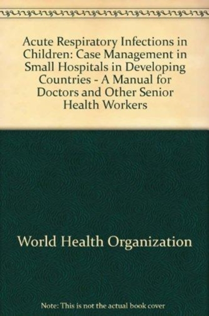 Acute Respiratory Infections in Children : Case Management in Small Hospitals in Developing Countries - A Manual for Doctors and Other Senior Health Workers, Paperback / softback Book