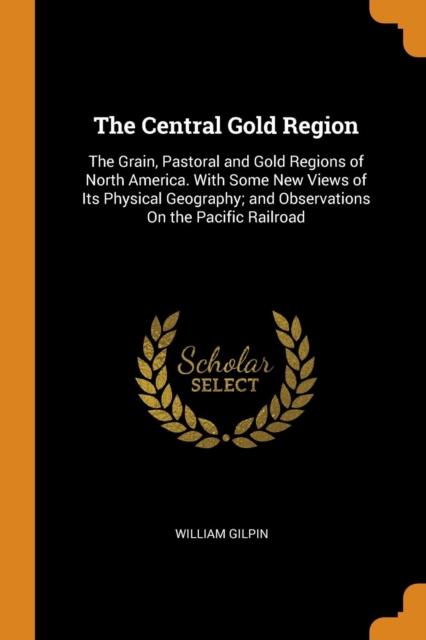 The Central Gold Region : The Grain, Pastoral and Gold Regions of North America. with Some New Views of Its Physical Geography; And Observations on the Pacific Railroad, Paperback / softback Book