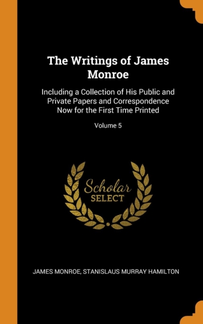 The Writings of James Monroe : Including a Collection of His Public and Private Papers and Correspondence Now for the First Time Printed; Volume 5, Hardback Book