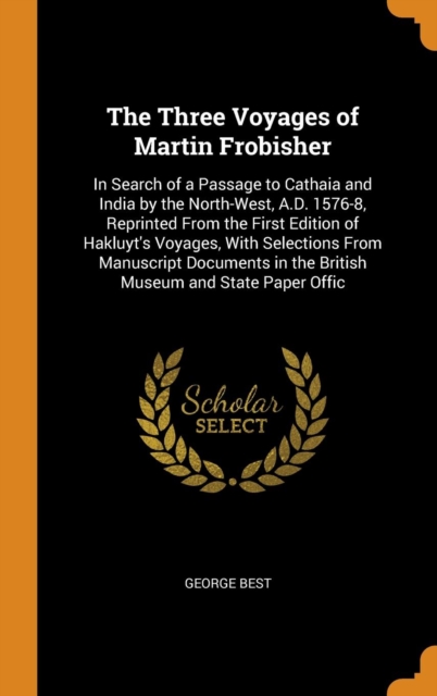 The Three Voyages of Martin Frobisher : In Search of a Passage to Cathaia and India by the North-West, A.D. 1576-8, Reprinted From the First Edition of Hakluyt's Voyages, With Selections From Manuscri, Hardback Book