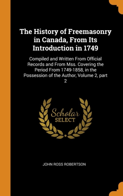 The History of Freemasonry in Canada, From Its Introduction in 1749 : Compiled and Written From Official Records and From Mss. Covering the Period From 1749-1858, in the Possession of the Author, Volu, Hardback Book