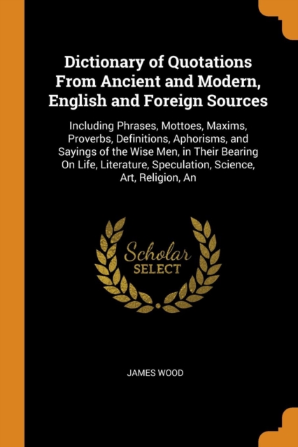 Dictionary of Quotations from Ancient and Modern, English and Foreign Sources : Including Phrases, Mottoes, Maxims, Proverbs, Definitions, Aphorisms, and Sayings of the Wise Men, in Their Bearing on L, Paperback / softback Book