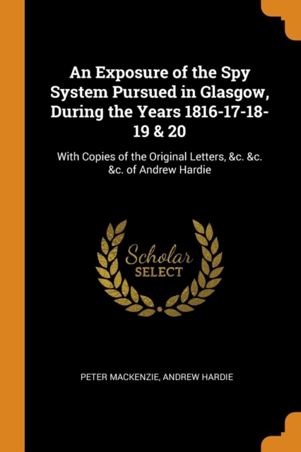 An Exposure of the Spy System Pursued in Glasgow, During the Years 1816-17-18-19 & 20 : With Copies of the Original Letters, &c. &c. &c. of Andrew Hardie, Paperback / softback Book