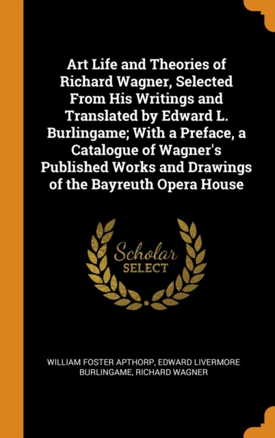Art Life and Theories of Richard Wagner, Selected from His Writings and Translated by Edward L. Burlingame; With a Preface, a Catalogue of Wagner's Published Works and Drawings of the Bayreuth Opera H, Hardback Book