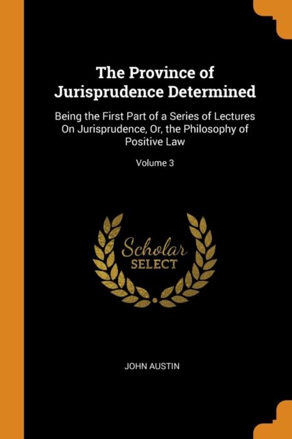 The Province of Jurisprudence Determined : Being the First Part of a Series of Lectures on Jurisprudence, Or, the Philosophy of Positive Law; Volume 3, Paperback / softback Book