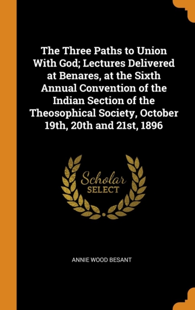 The Three Paths to Union With God; Lectures Delivered at Benares, at the Sixth Annual Convention of the Indian Section of the Theosophical Society, October 19th, 20th and 21st, 1896, Hardback Book