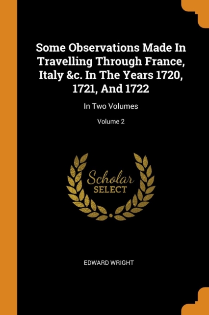Some Observations Made in Travelling Through France, Italy &c. in the Years 1720, 1721, and 1722 : In Two Volumes; Volume 2, Paperback / softback Book
