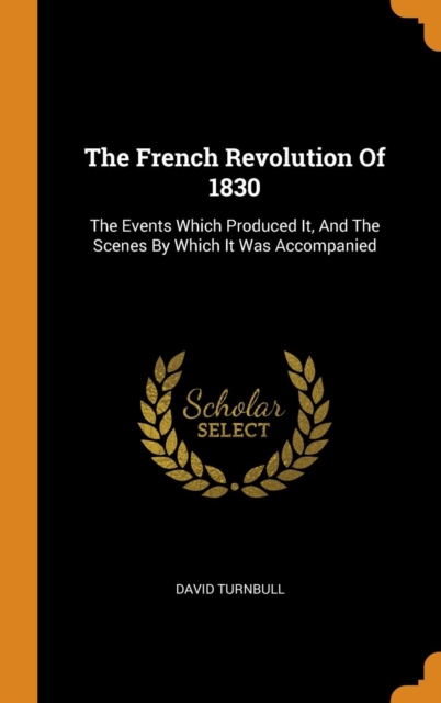 The French Revolution Of 1830 : The Events Which Produced It, And The Scenes By Which It Was Accompanied, Hardback Book