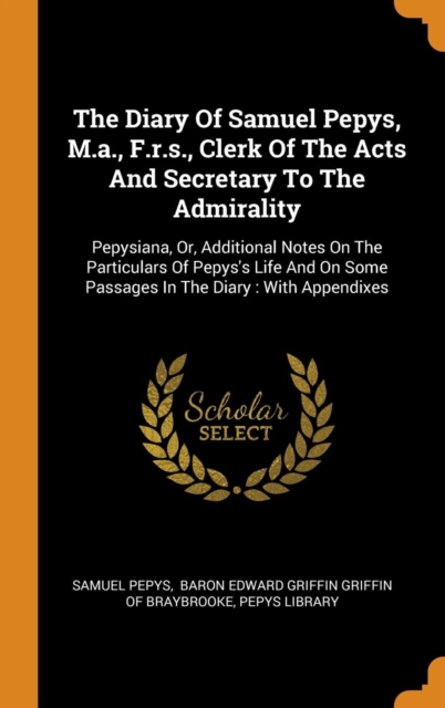 The Diary of Samuel Pepys, M.A., F.R.S., Clerk of the Acts and Secretary to the Admirality : Pepysiana, Or, Additional Notes on the Particulars of Pepys's Life and on Some Passages in the Diary: With, Hardback Book