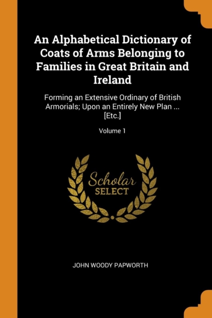 An Alphabetical Dictionary of Coats of Arms Belonging to Families in Great Britain and Ireland : Forming an Extensive Ordinary of British Armorials; Upon an Entirely New Plan ... [Etc.]; Volume 1, Paperback Book