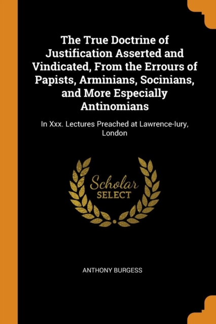 The True Doctrine of Justification Asserted and Vindicated, from the Errours of Papists, Arminians, Socinians, and More Especially Antinomians : In XXX. Lectures Preached at Lawrence-Iury, London, Paperback / softback Book