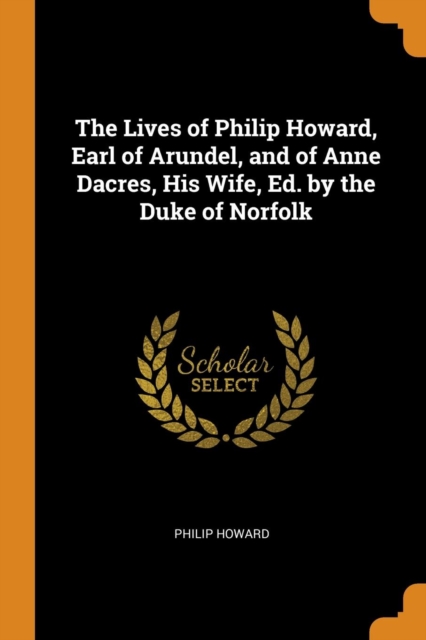 The Lives of Philip Howard, Earl of Arundel, and of Anne Dacres, His Wife, Ed. by the Duke of Norfolk, Paperback Book