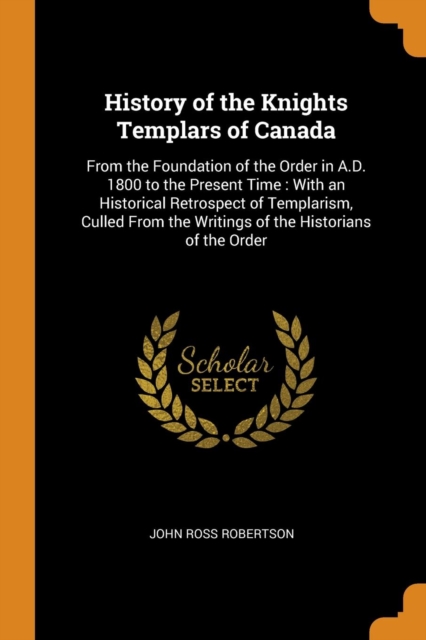 History of the Knights Templars of Canada : From the Foundation of the Order in A.D. 1800 to the Present Time: With an Historical Retrospect of Templarism, Culled from the Writings of the Historians o, Paperback / softback Book