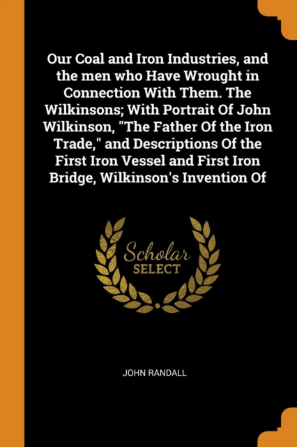 Our Coal and Iron Industries, and the Men Who Have Wrought in Connection with Them. the Wilkinsons; With Portrait of John Wilkinson, the Father of the Iron Trade, and Descriptions of the First Iron Ve, Paperback / softback Book