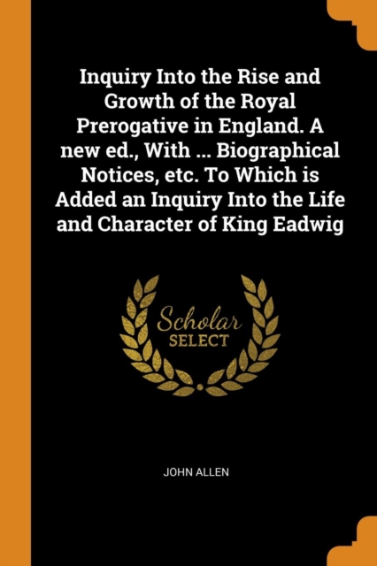 Inquiry Into the Rise and Growth of the Royal Prerogative in England. A new ed., With ... Biographical Notices, etc. To Which is Added an Inquiry Into the Life and Character of King Eadwig, Paperback Book
