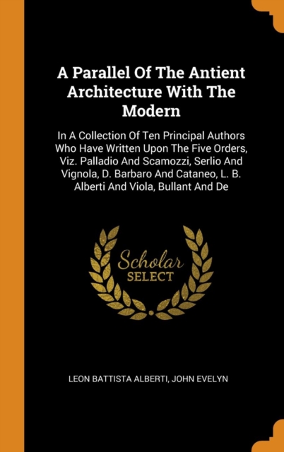 A Parallel of the Antient Architecture with the Modern : In a Collection of Ten Principal Authors Who Have Written Upon the Five Orders, Viz. Palladio and Scamozzi, Serlio and Vignola, D. Barbaro and, Hardback Book