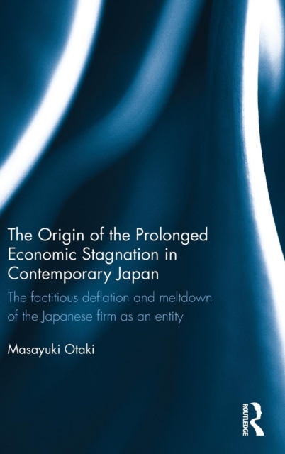 The Origin of the Prolonged Economic Stagnation in Contemporary Japan : The factitious deflation and meltdown of the Japanese firm as an entity, Hardback Book