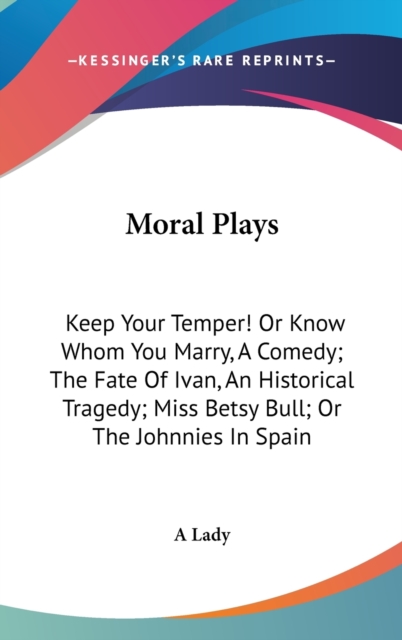Moral Plays: Keep Your Temper! Or Know Whom You Marry, A Comedy; The Fate Of Ivan, An Historical Tragedy; Miss Betsy Bull; Or The Johnnies In Spain, Hardback Book