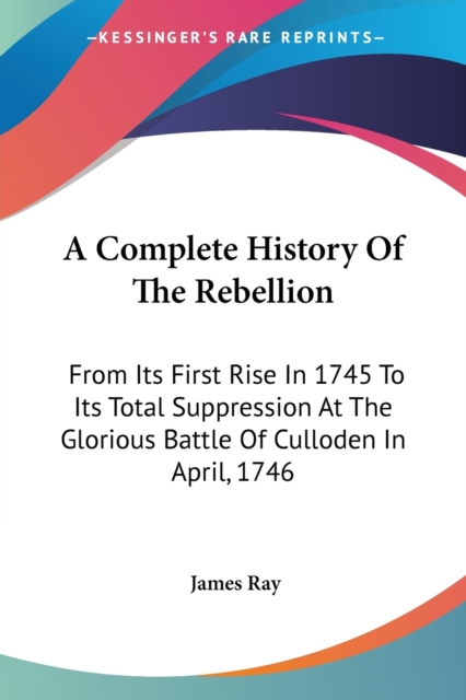 A Complete History Of The Rebellion: From Its First Rise In 1745 To Its Total Suppression At The Glorious Battle Of Culloden In April, 1746, Paperback Book