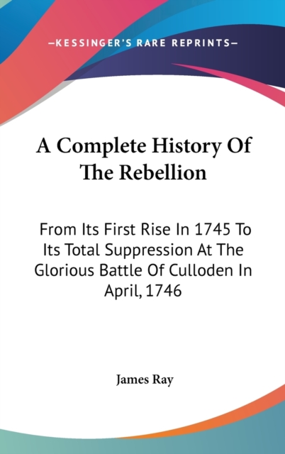 A Complete History Of The Rebellion: From Its First Rise In 1745 To Its Total Suppression At The Glorious Battle Of Culloden In April, 1746, Hardback Book