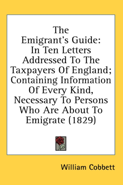 The Emigrant's Guide : In Ten Letters Addressed To The Taxpayers Of England; Containing Information Of Every Kind, Necessary To Persons Who Are About To Emigrate (1829),  Book
