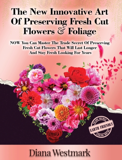 The New Innovative Art Of Preserving Fresh Cut Flowers And Foliage : NOW You Can Master The Trade Secret Of Preserving Fresh Cut Flowers That Will Last Longer And Stay Fresh Looking For Years, Hardback Book