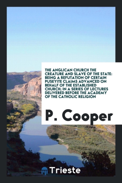 The Anglican Church the Creature and Slave of the State : Being a Refutation of Certain Puseyite Claims Advanced on Behalf of the Established Church; In a Series of Lectures Delivered Before the Acade, Paperback Book