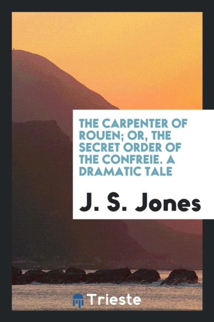 The Carpenter of Rouen; Or, the Secret Order of the Confre&#341;ie. a Dramatic Tale, Paperback Book