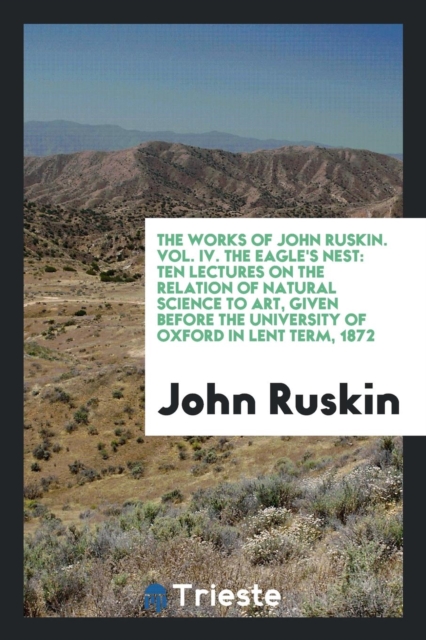 The Works of John Ruskin. Vol. IV. the Eagle's Nest : Ten Lectures on the Relation of Natural Science to Art, Given Before the University of Oxford in Lent Term, 1872, Paperback Book