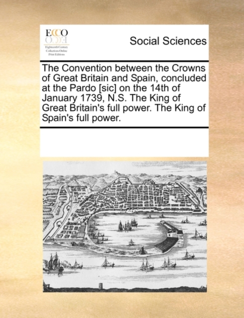 The Convention Between the Crowns of Great Britain and Spain, Concluded at the Pardo [sic] on the 14th of January 1739, N.S. the King of Great Britain's Full Power. the King of Spain's Full Power., Paperback / softback Book