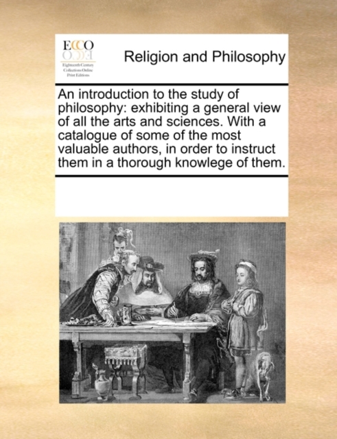 An Introduction to the Study of Philosophy : Exhibiting a General View of All the Arts and Sciences. with a Catalogue of Some of the Most Valuable Authors, in Order to Instruct Them in a Thorough Know, Paperback / softback Book