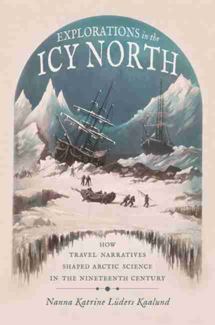 Explorations in the Icy North : How Travel Narratives Shaped Arctic Science in the Nineteenth Century, Hardback Book