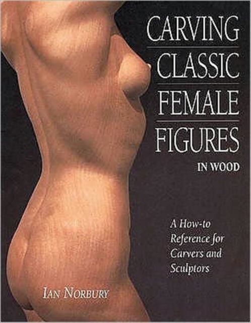 Carving Classic Female Figures in Wood : A How-To Reference for Carvers and Sculptors, Paperback Book