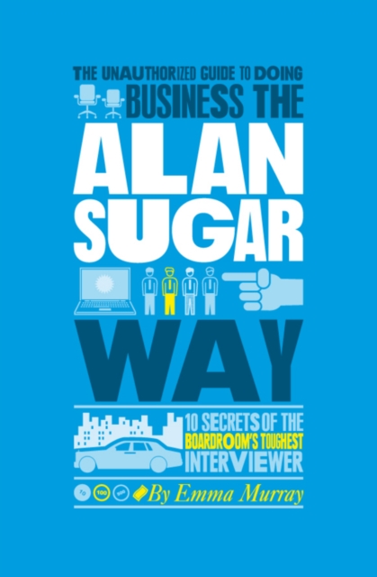 The Unauthorized Guide To Doing Business the Alan Sugar Way : 10 Secrets of the Boardroom's Toughest Interviewer, EPUB eBook