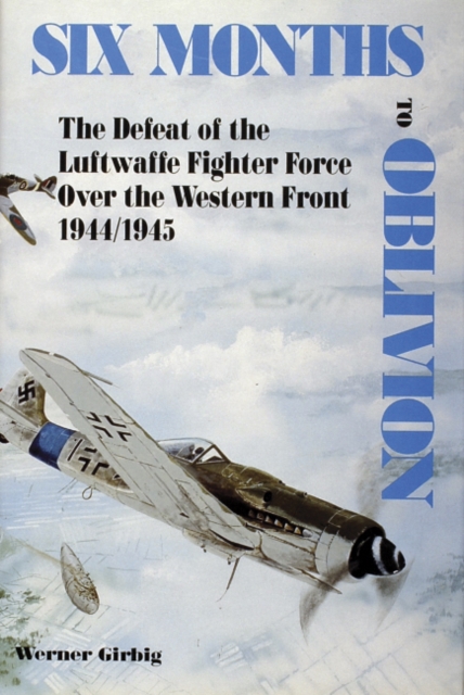 Six Months to Oblivion : The Defeat of the Luftwaffe Fighter Force Over the Western Front 1944/1945, Hardback Book