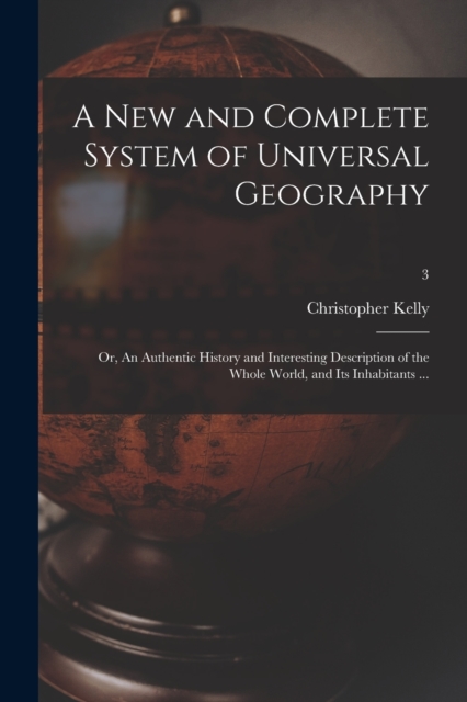 A New and Complete System of Universal Geography : or, An Authentic History and Interesting Description of the Whole World, and Its Inhabitants ...; 3, Paperback / softback Book